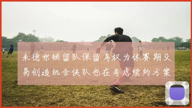 米德尔顿留队保留鸟权为休赛期交易创造机会侠队也在考虑续约方案