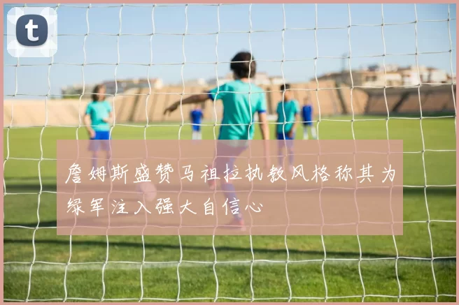 詹姆斯盛赞马祖拉执教风格称其为绿军注入强大自信心