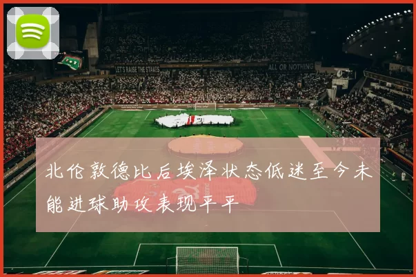 北伦敦德比后埃泽状态低迷至今未能进球助攻表现平平
