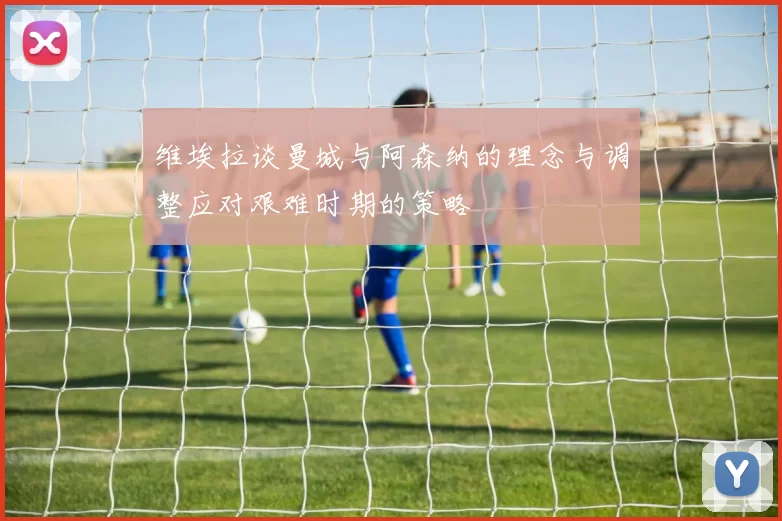 维埃拉谈曼城与阿森纳的理念与调整应对艰难时期的策略