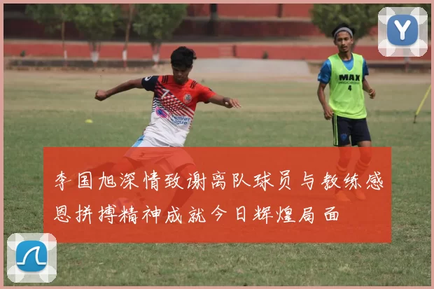 李国旭深情致谢离队球员与教练感恩拼搏精神成就今日辉煌局面