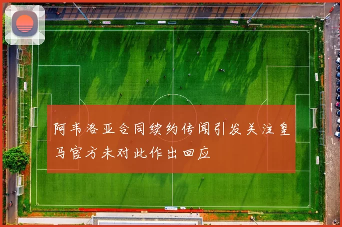 阿韦洛亚合同续约传闻引发关注皇马官方未对此作出回应