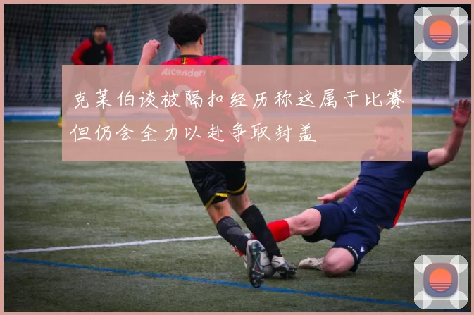 克莱伯谈被隔扣经历称这属于比赛但仍会全力以赴争取封盖