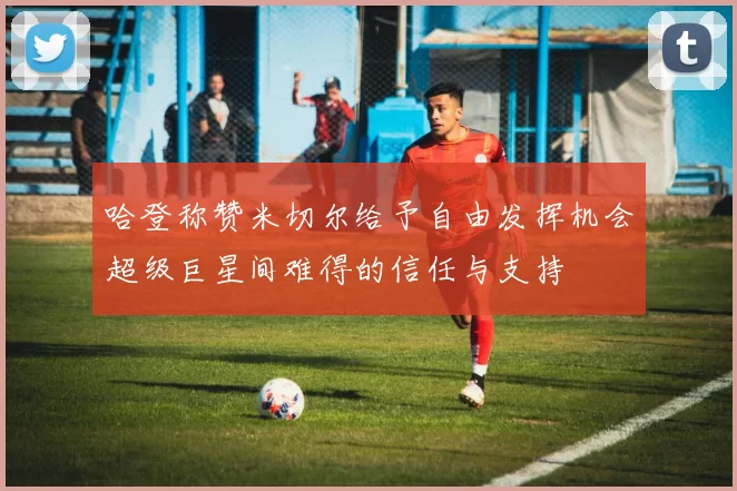 哈登称赞米切尔给予自由发挥机会超级巨星间难得的信任与支持